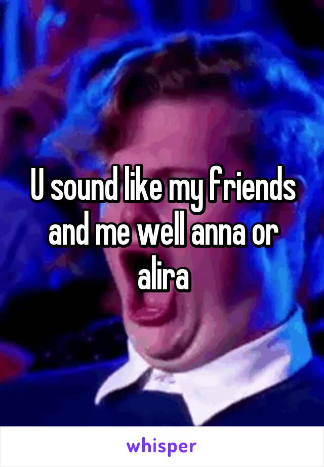 U sound like my friends and me well anna or alira