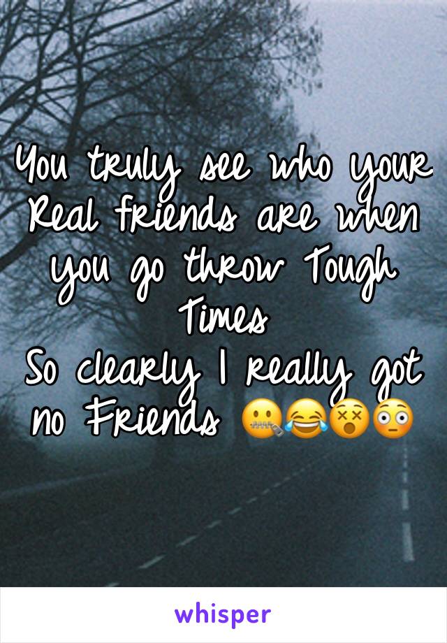 You truly see who your 
Real friends are when you go throw Tough Times
So clearly I really got no Friends 🤐😂😵😳