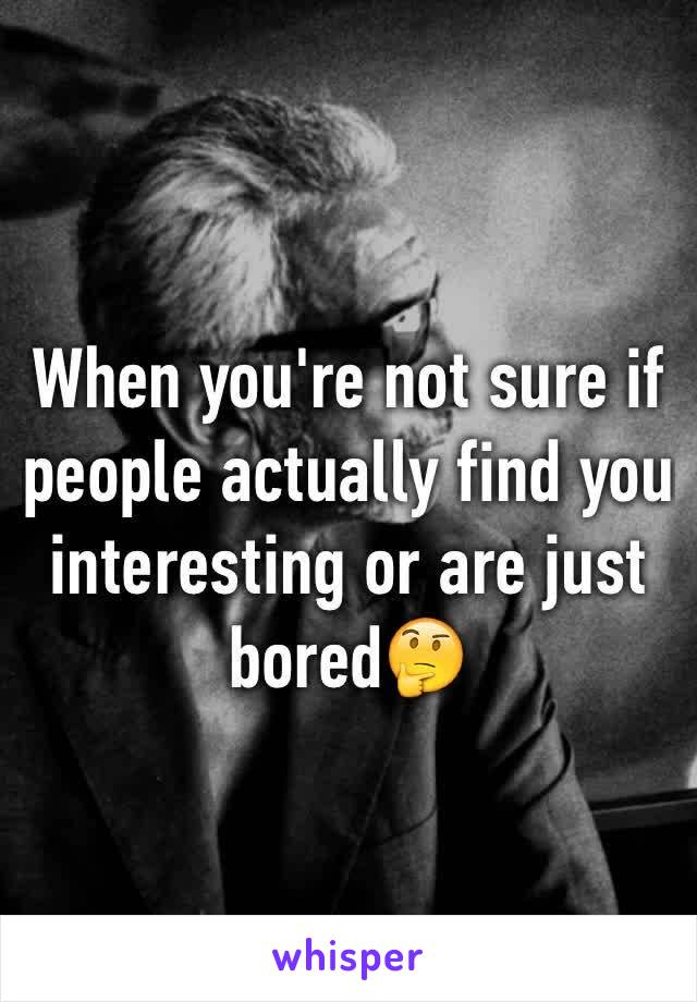 When you're not sure if people actually find you interesting or are just bored🤔