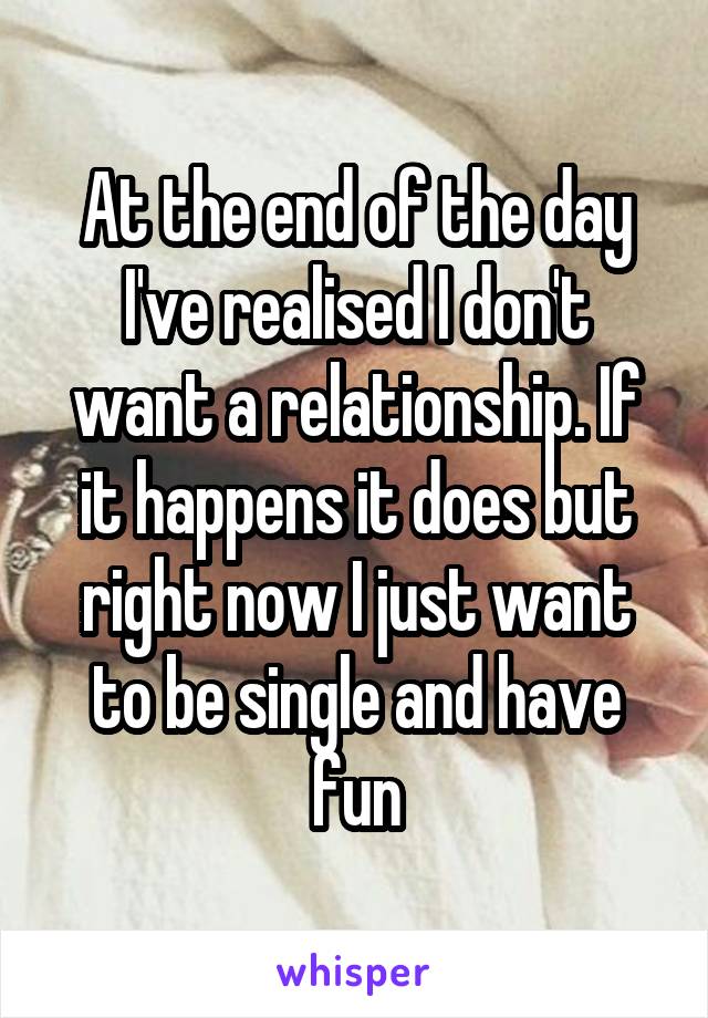 At the end of the day I've realised I don't want a relationship. If it happens it does but right now I just want to be single and have fun