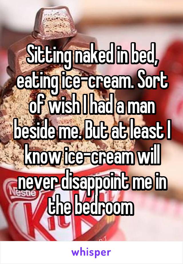 Sitting naked in bed, eating ice-cream. Sort of wish I had a man beside me. But at least I know ice-cream will never disappoint me in the bedroom 