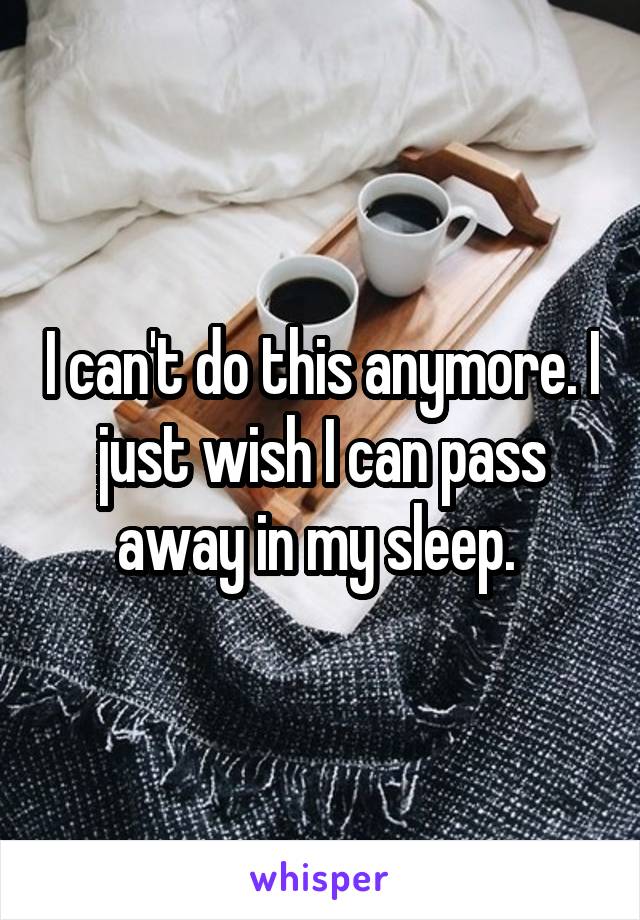 I can't do this anymore. I just wish I can pass away in my sleep. 