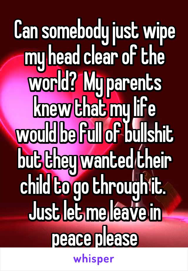 Can somebody just wipe my head clear of the world?  My parents knew that my life would be full of bullshit but they wanted their child to go through it.  Just let me leave in peace please