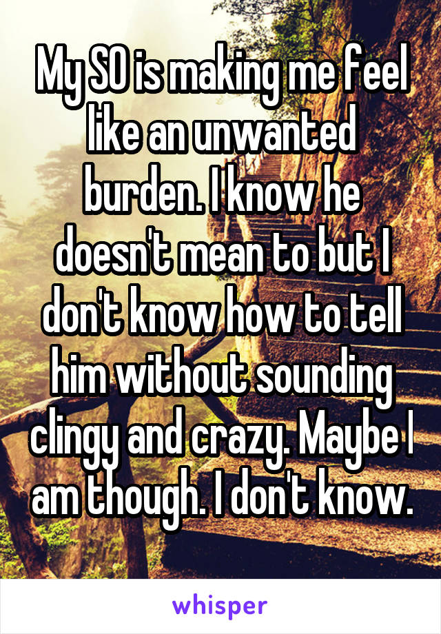 My SO is making me feel like an unwanted burden. I know he doesn't mean to but I don't know how to tell him without sounding clingy and crazy. Maybe I am though. I don't know. 