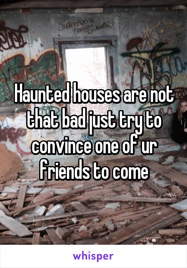 Haunted houses are not that bad just try to convince one of ur friends to come