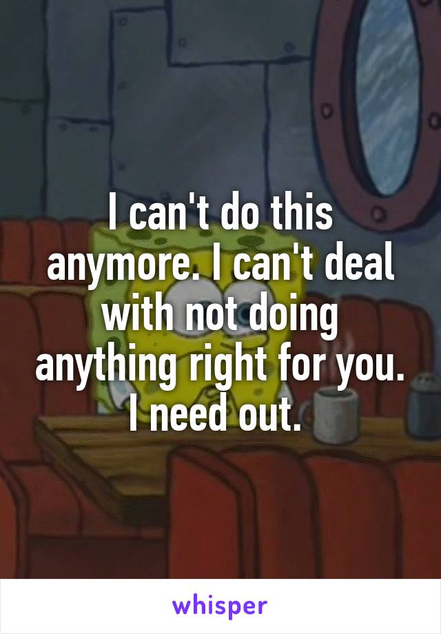 I can't do this anymore. I can't deal with not doing anything right for you. I need out. 