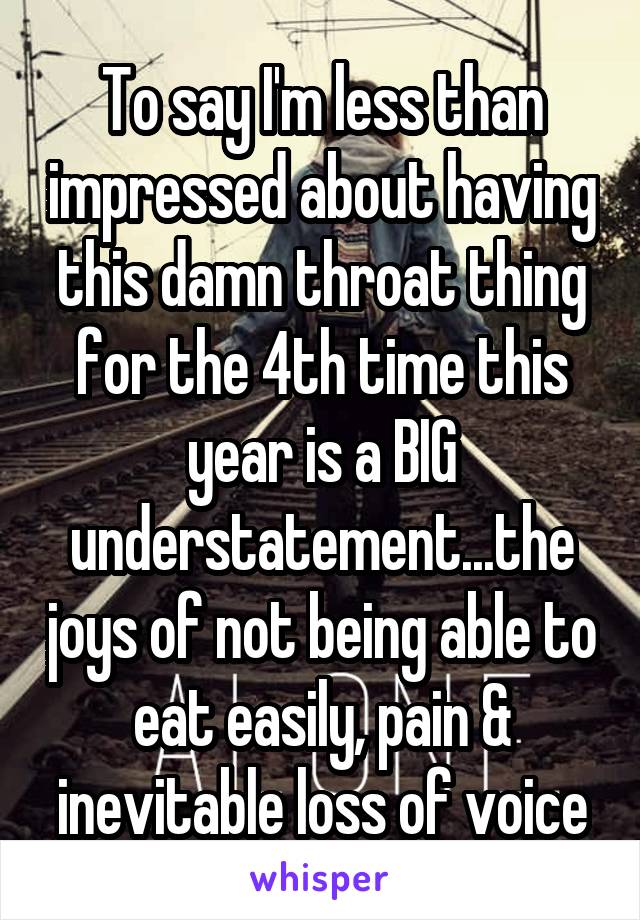 To say I'm less than impressed about having this damn throat thing for the 4th time this year is a BIG understatement...the joys of not being able to eat easily, pain & inevitable loss of voice