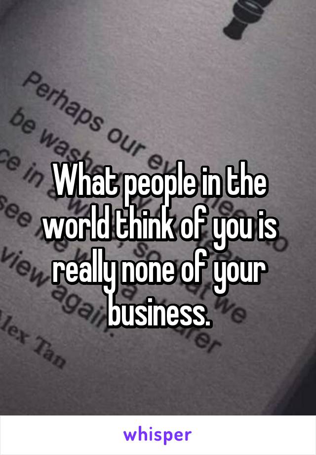 
What people in the world think of you is really none of your business.