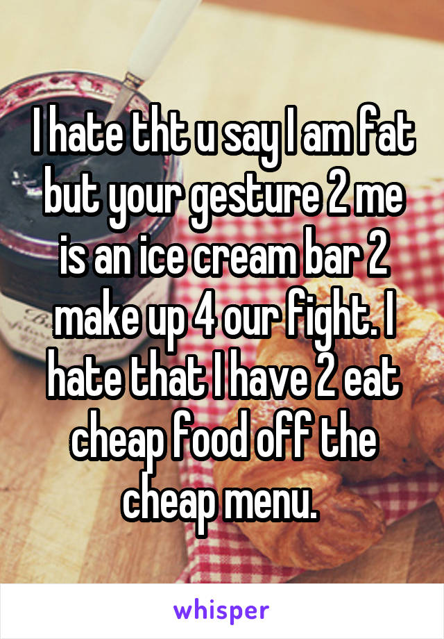 I hate tht u say I am fat but your gesture 2 me is an ice cream bar 2 make up 4 our fight. I hate that I have 2 eat cheap food off the cheap menu. 