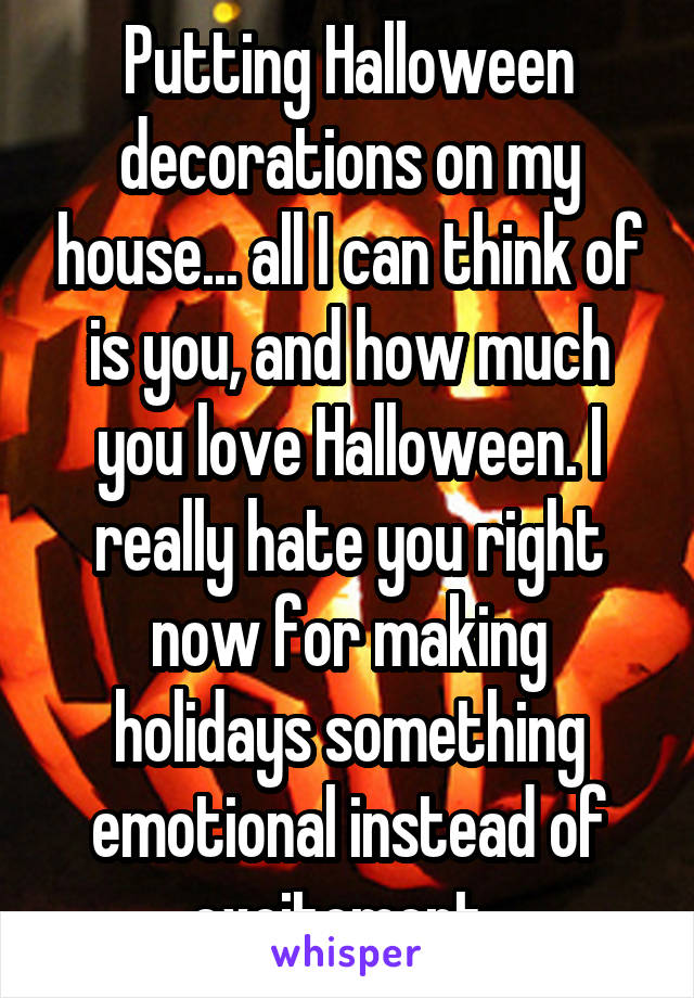 Putting Halloween decorations on my house... all I can think of is you, and how much you love Halloween. I really hate you right now for making holidays something emotional instead of excitement..