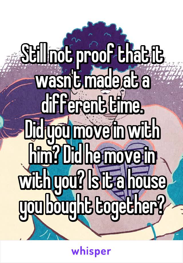 Still not proof that it wasn't made at a different time.
Did you move in with him? Did he move in with you? Is it a house you bought together?