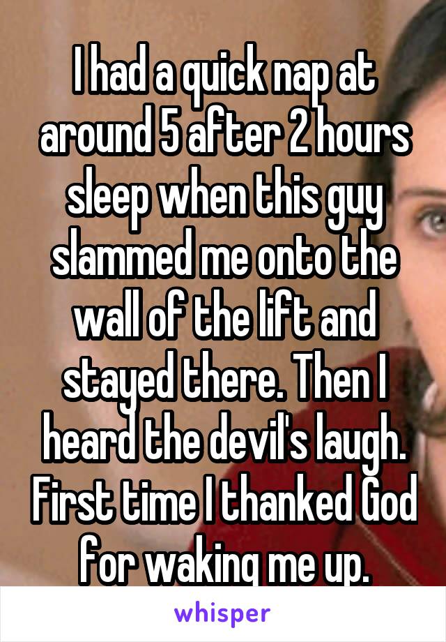 I had a quick nap at around 5 after 2 hours sleep when this guy slammed me onto the wall of the lift and stayed there. Then I heard the devil's laugh. First time I thanked God for waking me up.