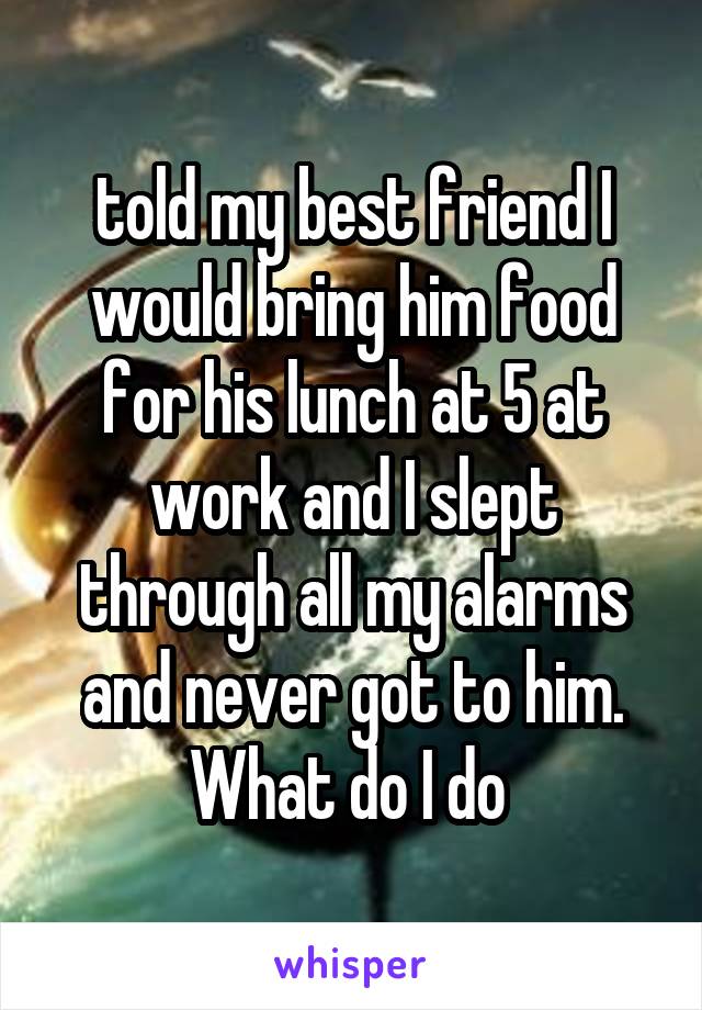 told my best friend I would bring him food for his lunch at 5 at work and I slept through all my alarms and never got to him. What do I do 