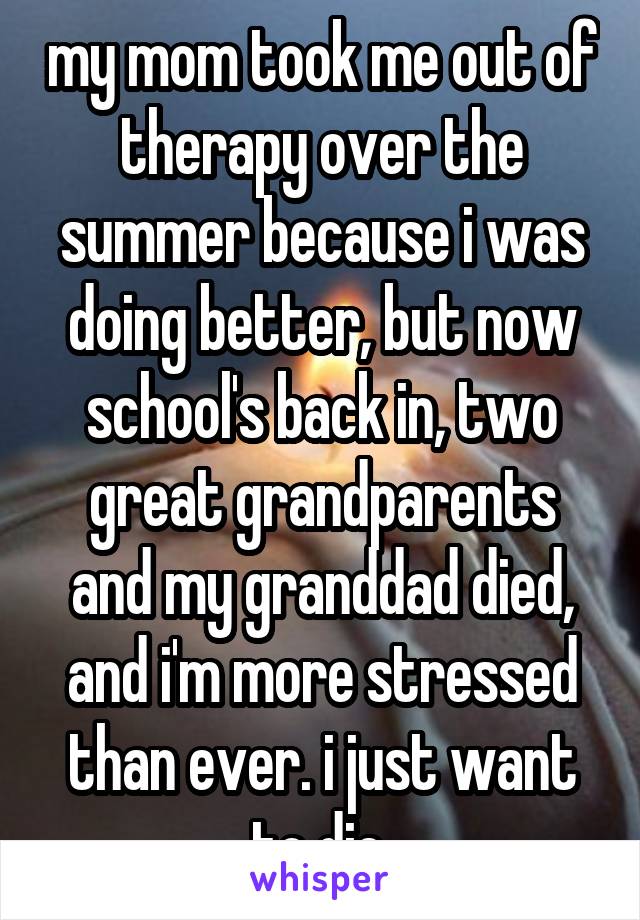 my mom took me out of therapy over the summer because i was doing better, but now school's back in, two great grandparents and my granddad died, and i'm more stressed than ever. i just want to die.