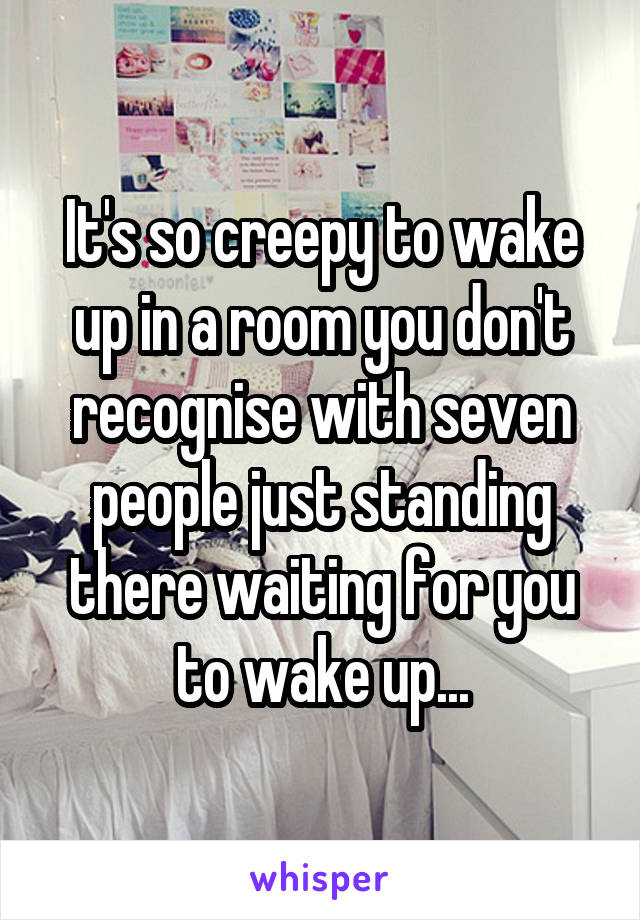 It's so creepy to wake up in a room you don't recognise with seven people just standing there waiting for you to wake up...