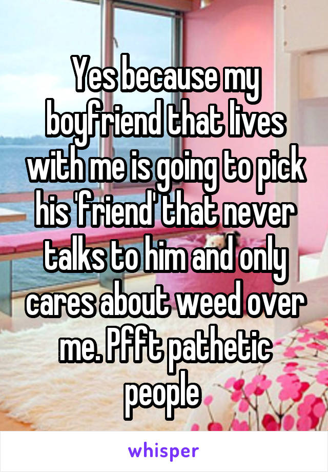 Yes because my boyfriend that lives with me is going to pick his 'friend' that never talks to him and only cares about weed over me. Pfft pathetic people 