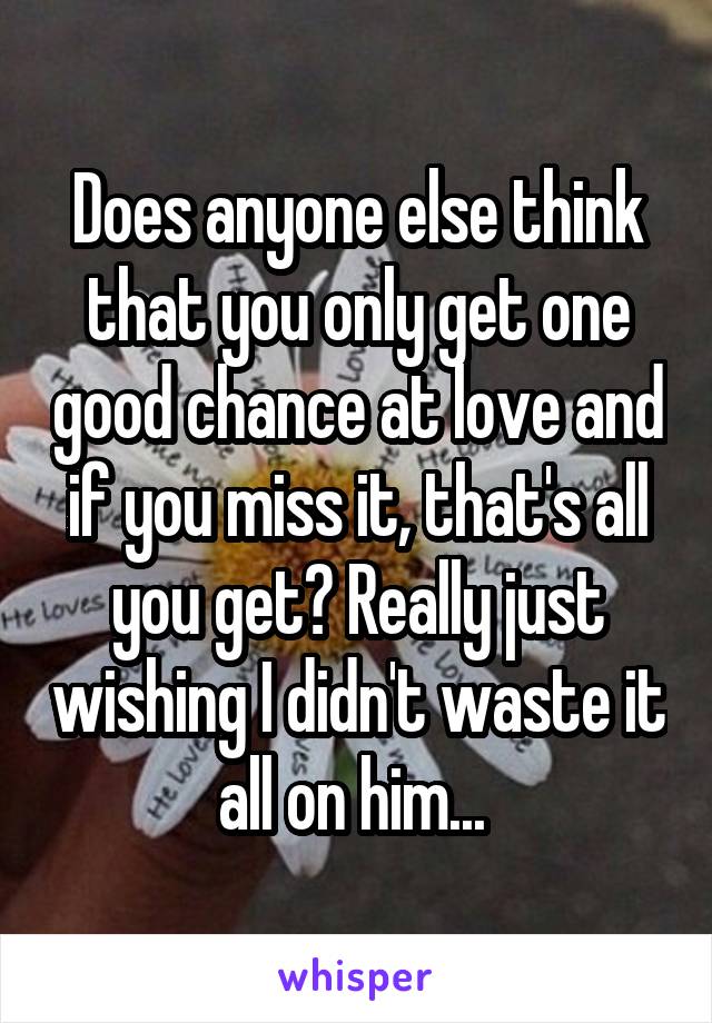 Does anyone else think that you only get one good chance at love and if you miss it, that's all you get? Really just wishing I didn't waste it all on him... 