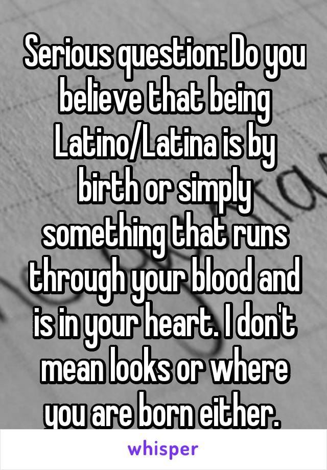 Serious question: Do you believe that being Latino/Latina is by birth or simply something that runs through your blood and is in your heart. I don't mean looks or where you are born either. 