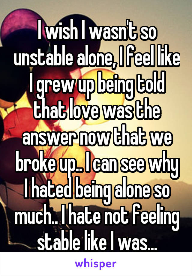 I wish I wasn't so unstable alone, I feel like I grew up being told that love was the answer now that we broke up.. I can see why I hated being alone so much.. I hate not feeling stable like I was...