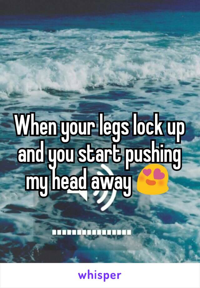 When your legs lock up and you start pushing my head away 😍 