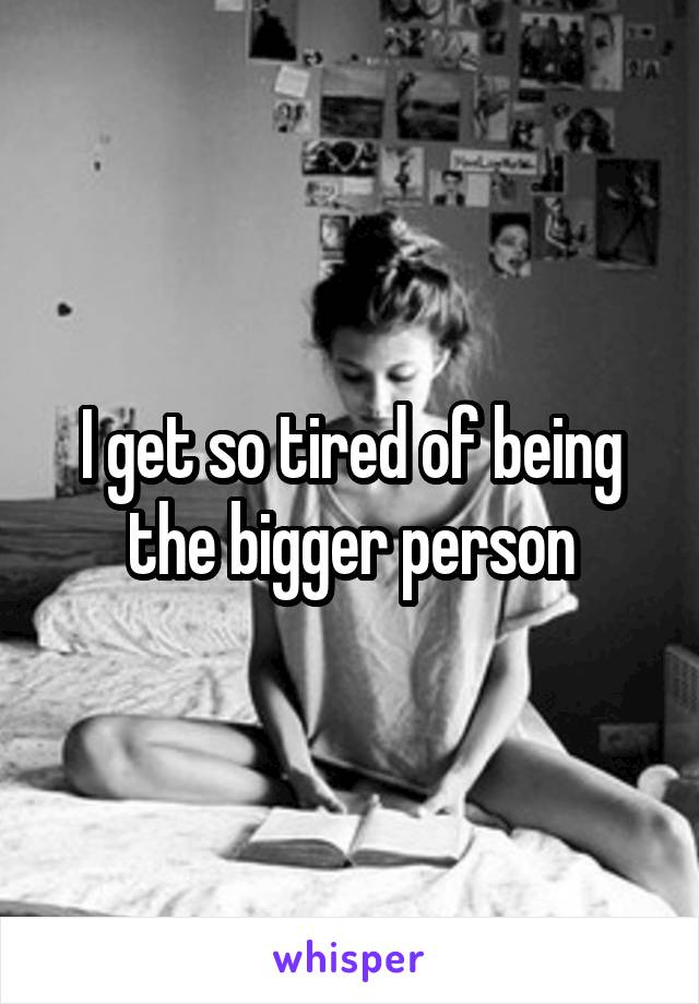 I get so tired of being the bigger person