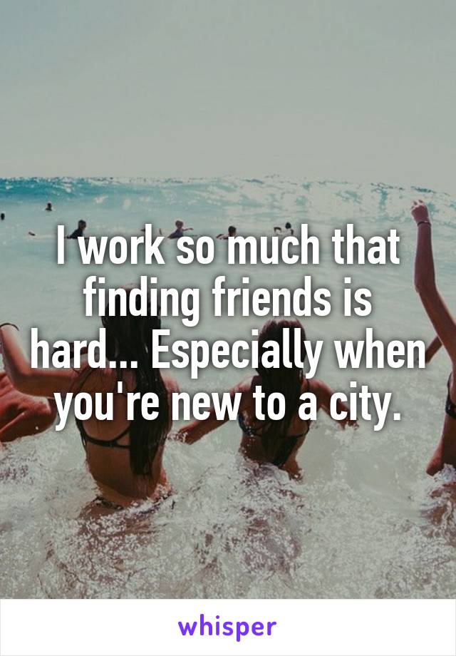 I work so much that finding friends is hard... Especially when you're new to a city.