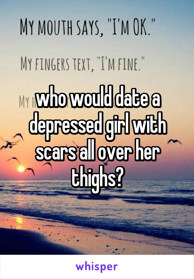 who would date a depressed girl with scars all over her thighs?