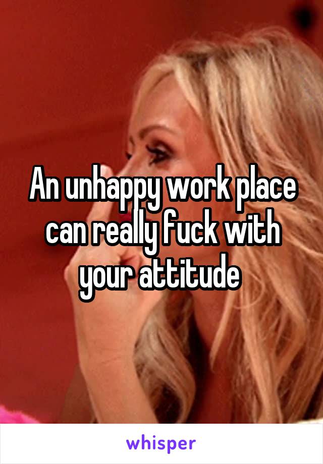 An unhappy work place can really fuck with your attitude 