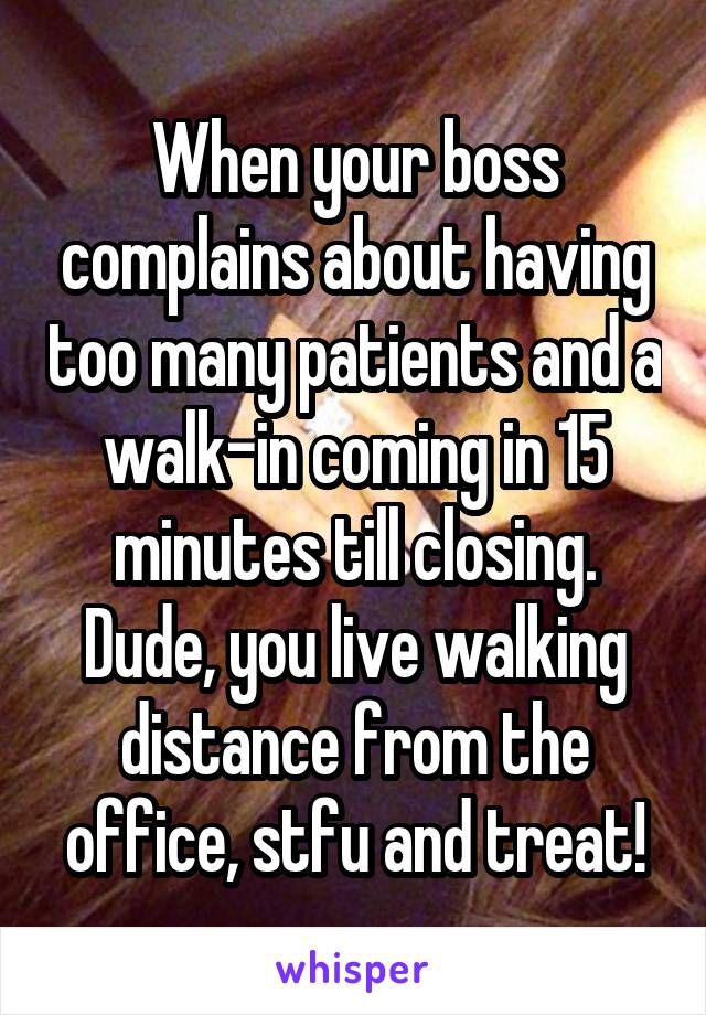 When your boss complains about having too many patients and a walk-in coming in 15 minutes till closing.
Dude, you live walking distance from the office, stfu and treat!