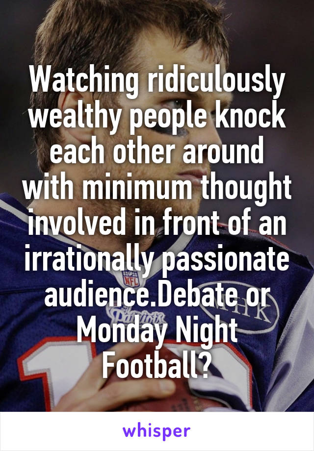 Watching ridiculously wealthy people knock each other around with minimum thought involved in front of an irrationally passionate audience.Debate or Monday Night Football?