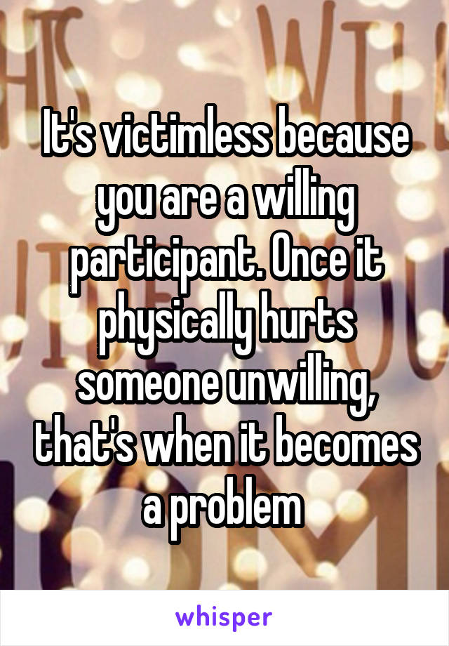 It's victimless because you are a willing participant. Once it physically hurts someone unwilling, that's when it becomes a problem 