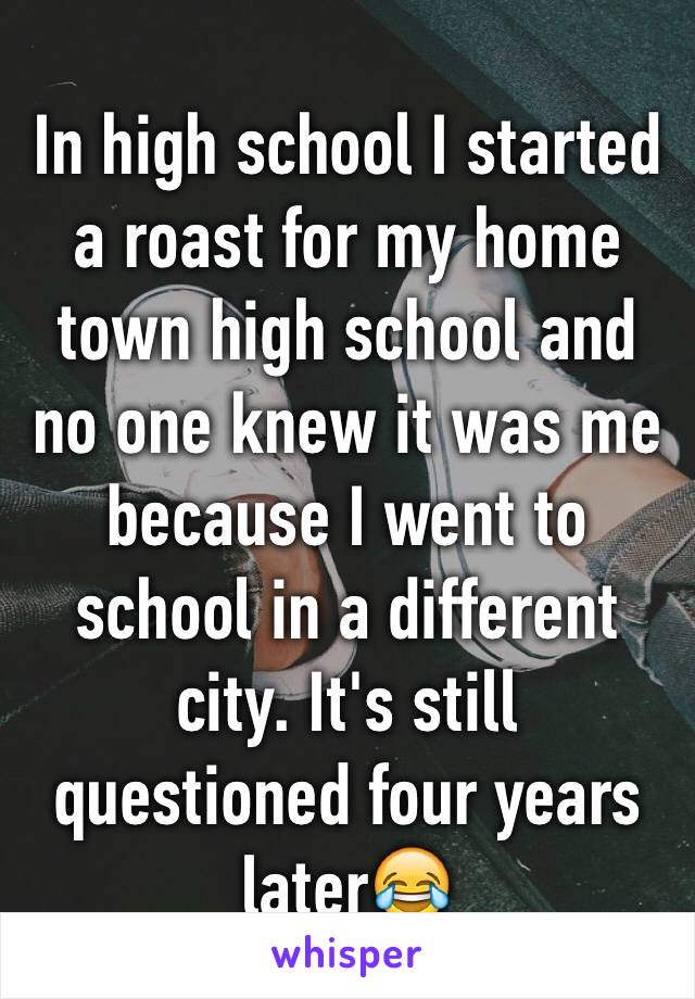 In high school I started a roast for my home town high school and no one knew it was me because I went to school in a different city. It's still questioned four years later😂