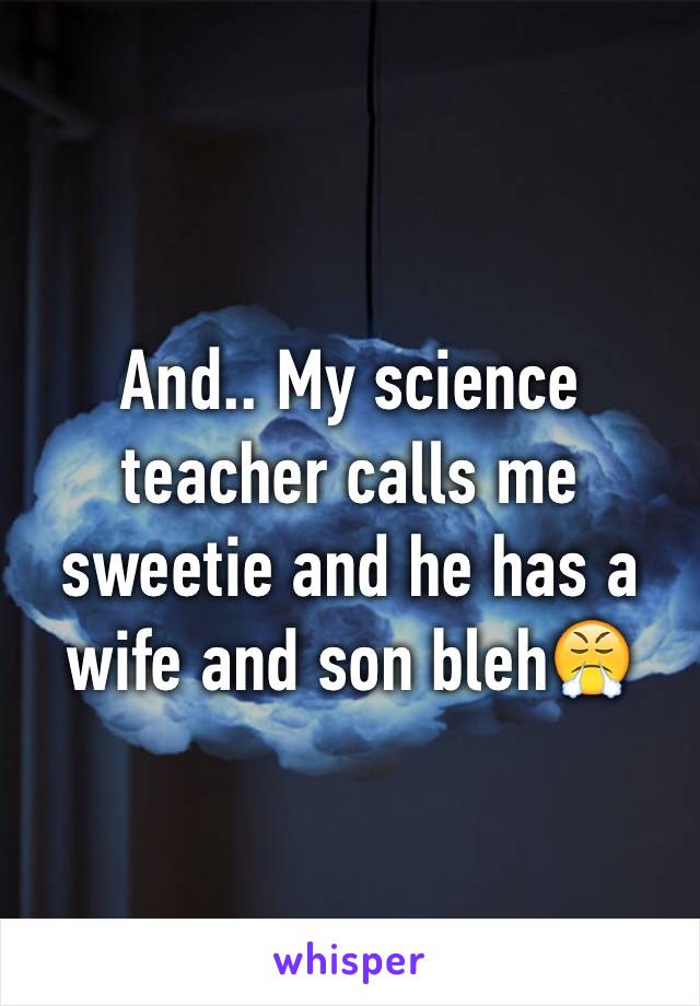 And.. My science teacher calls me sweetie and he has a wife and son bleh😤