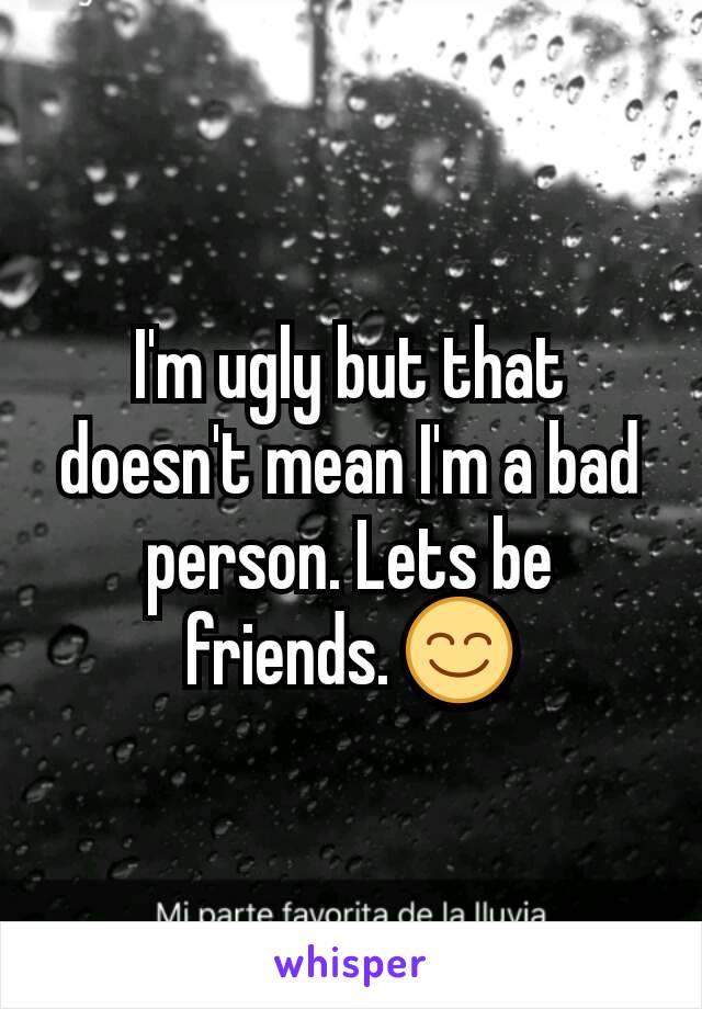 I'm ugly but that doesn't mean I'm a bad person. Lets be friends. 😊