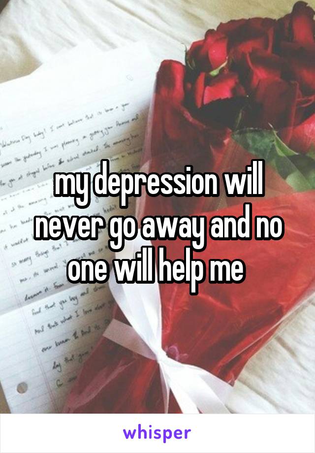 my depression will never go away and no one will help me 