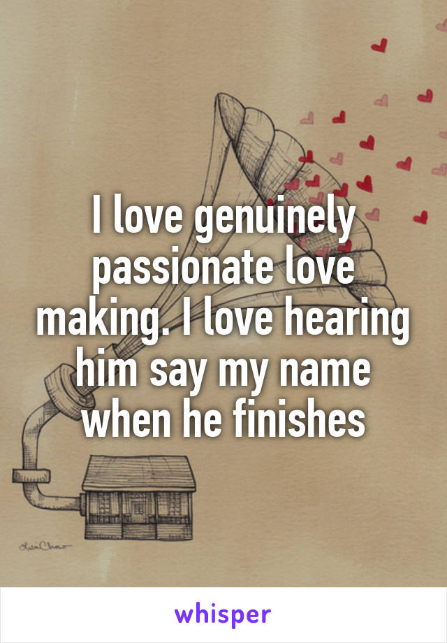 I love genuinely passionate love making. I love hearing him say my name when he finishes