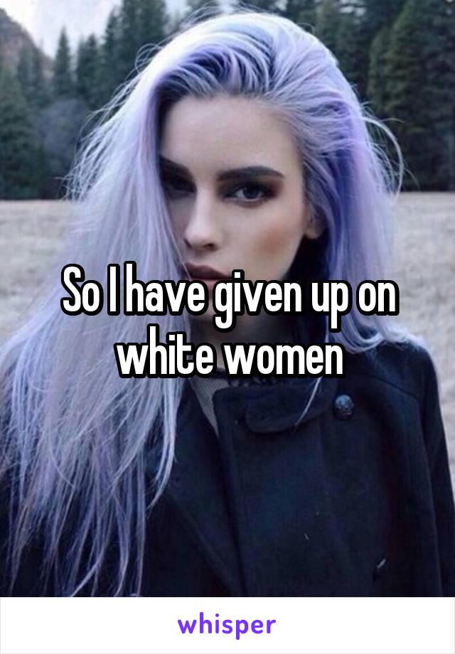 So I have given up on white women