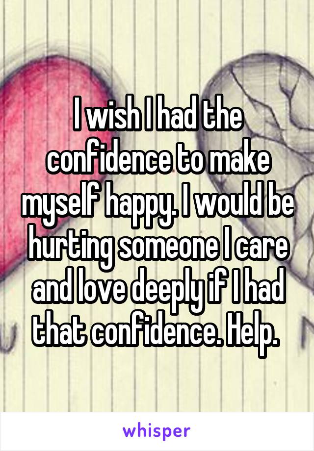 I wish I had the confidence to make myself happy. I would be hurting someone I care and love deeply if I had that confidence. Help. 