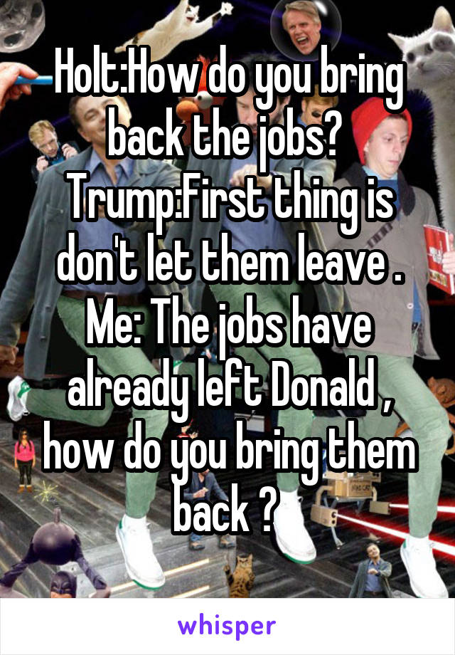 Holt:How do you bring back the jobs? 
Trump:First thing is don't let them leave .
Me: The jobs have already left Donald , how do you bring them back ? 
