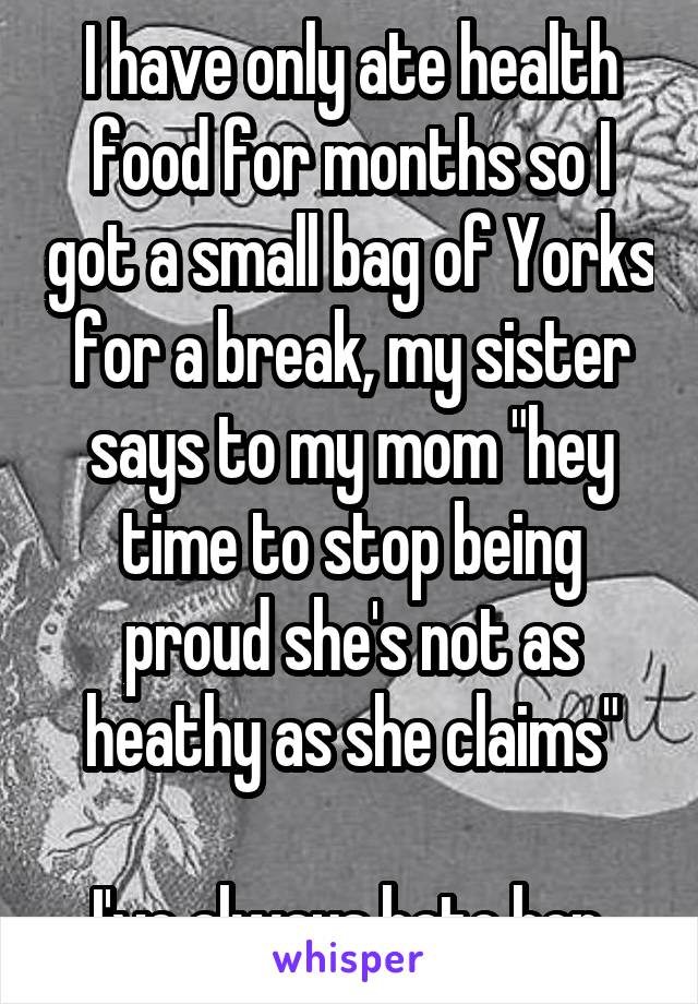 I have only ate health food for months so I got a small bag of Yorks for a break, my sister says to my mom "hey time to stop being proud she's not as heathy as she claims"

I've always hate her.