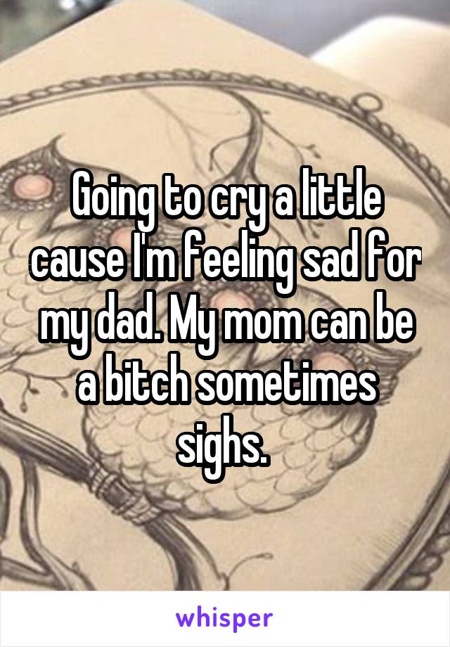 Going to cry a little cause I'm feeling sad for my dad. My mom can be a bitch sometimes sighs. 