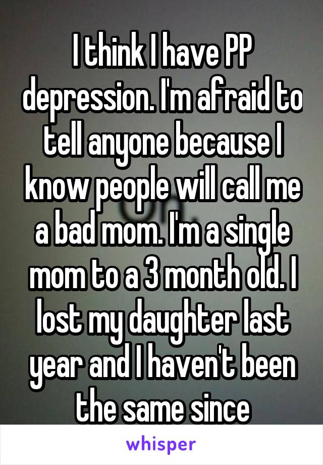 I think I have PP depression. I'm afraid to tell anyone because I know people will call me a bad mom. I'm a single mom to a 3 month old. I lost my daughter last year and I haven't been the same since