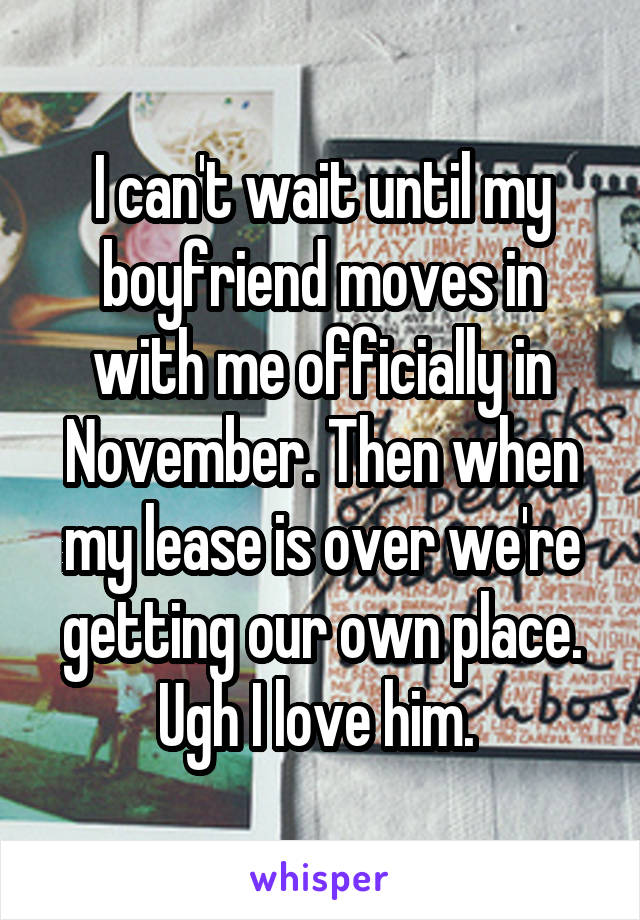 I can't wait until my boyfriend moves in with me officially in November. Then when my lease is over we're getting our own place. Ugh I love him. 