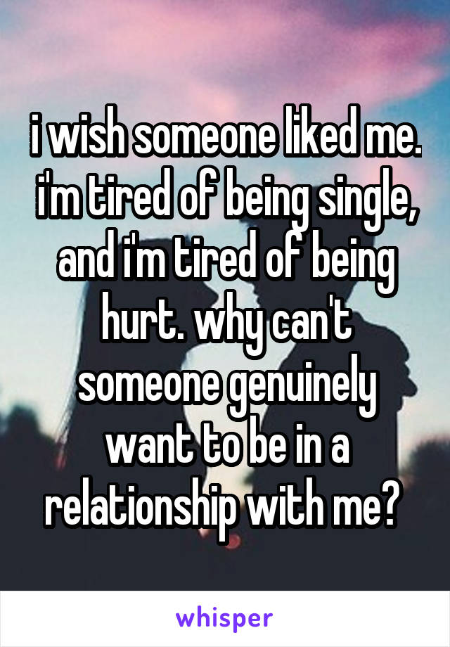 i wish someone liked me. i'm tired of being single, and i'm tired of being hurt. why can't someone genuinely want to be in a relationship with me? 