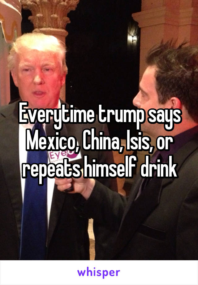 Everytime trump says Mexico, China, Isis, or repeats himself drink