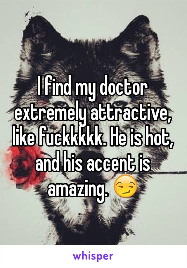 I find my doctor extremely attractive, like fuckkkkk. He is hot, and his accent is amazing. 😏