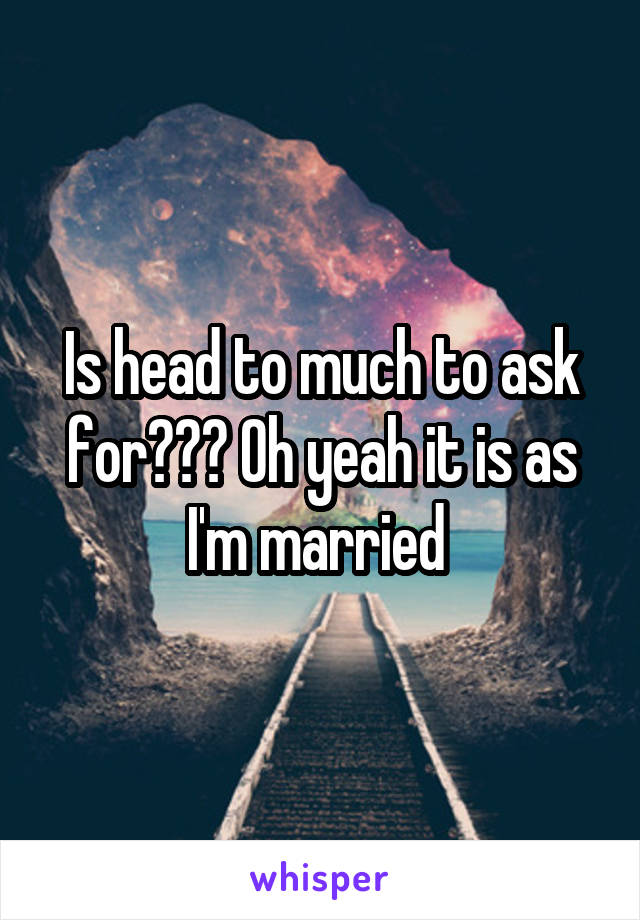 Is head to much to ask for??? Oh yeah it is as I'm married 