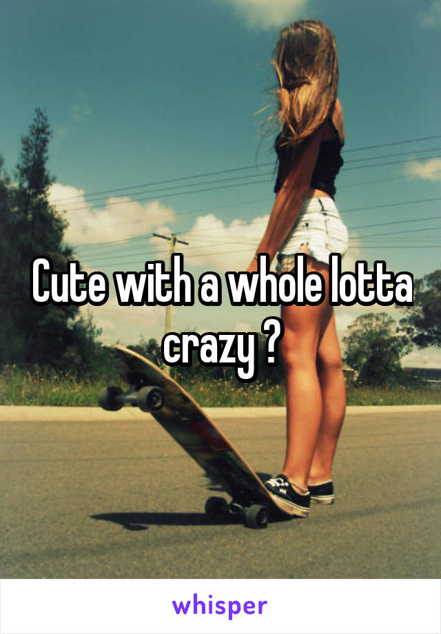 Cute with a whole lotta crazy ?