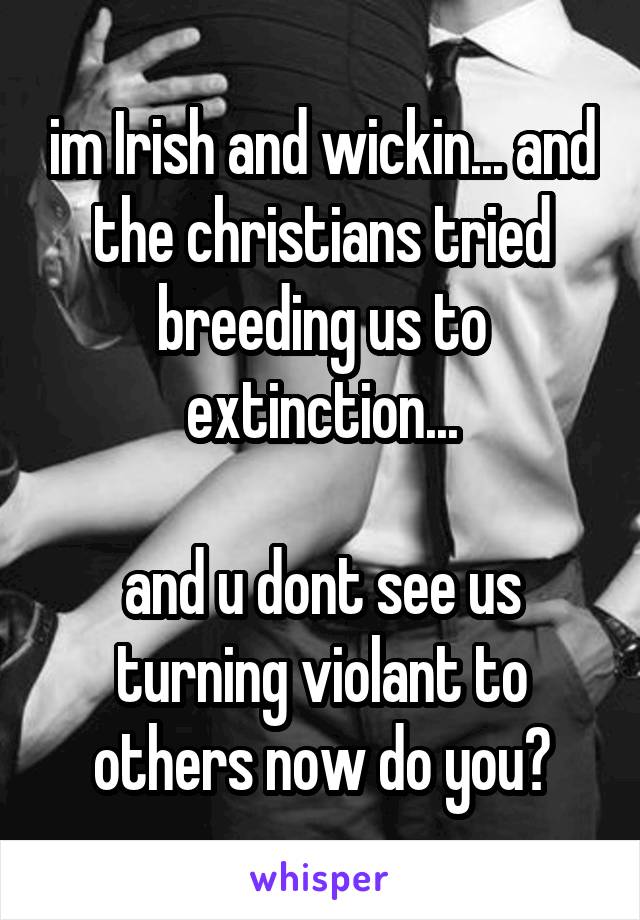 im Irish and wickin... and the christians tried breeding us to extinction...

and u dont see us turning violant to others now do you?