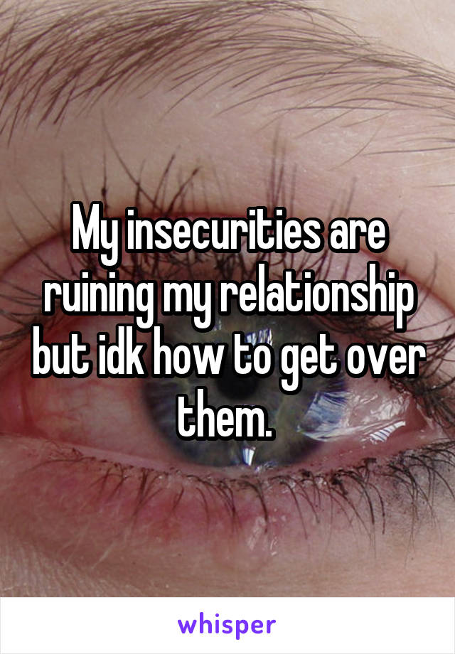 My insecurities are ruining my relationship but idk how to get over them. 